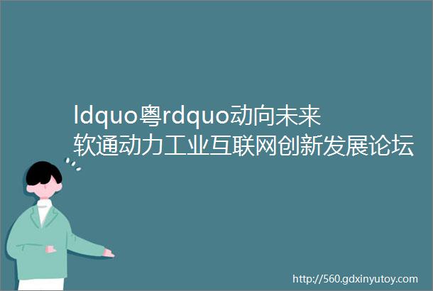 ldquo粤rdquo动向未来软通动力工业互联网创新发展论坛广州站圆满结束